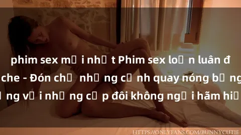 phim sex mới nhất Phim sex loạn luân đầy kích thích không che - Đón chờ những cảnh quay nóng bỏng với những cặp đôi không ngại hãm hiếp gia đình trong lòng