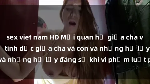 sex viet nam HD Mối quan hệ giữa cha và con: Sự thật về tình dục giữa cha và con và những hệ lụy đáng sợ khi vi phạm luật pháp.