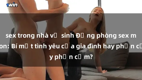 sex trong nhà vệ sinh Động phòng sex mẹ con: Bí mật tình yêu của gia đình hay phản cảm?