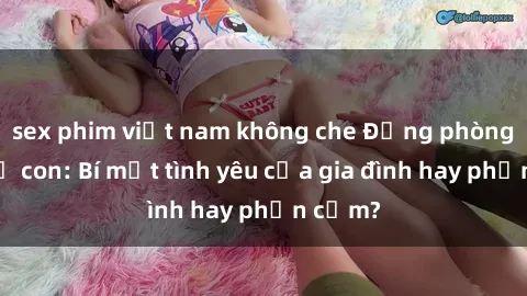 sex phim việt nam không che Động phòng sex mẹ con: Bí mật tình yêu của gia đình hay phản cảm?