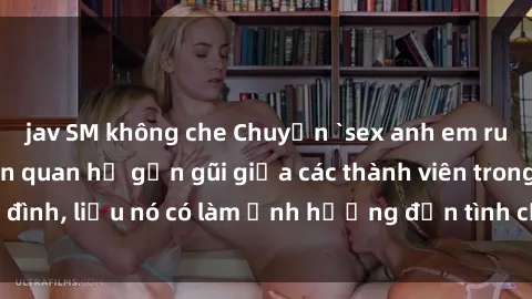 jav SM không che Chuyện `sex anh em ruột` - Đề cập đến quan hệ gần gũi giữa các thành viên trong gia đình, liệu nó có làm ảnh hưởng đến tình cảm gia đình hay không?
