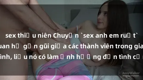 sex thiếu niên Chuyện `sex anh em ruột` - Đề cập đến quan hệ gần gũi giữa các thành viên trong gia đình, liệu nó có làm ảnh hưởng đến tình cảm gia đình hay không?