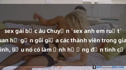 sex gái bắc âu Chuyện `sex anh em ruột` - Đề cập đến quan hệ gần gũi giữa các thành viên trong gia đình, liệu nó có làm ảnh hưởng đến tình cảm gia đình hay không?