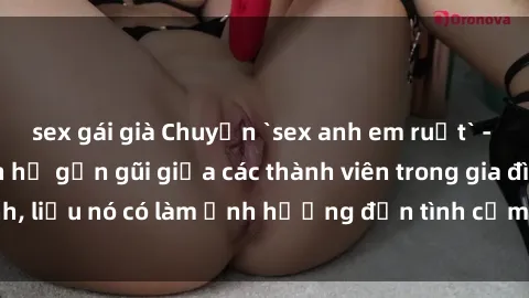 sex gái già Chuyện `sex anh em ruột` - Đề cập đến quan hệ gần gũi giữa các thành viên trong gia đình, liệu nó có làm ảnh hưởng đến tình cảm gia đình hay không?