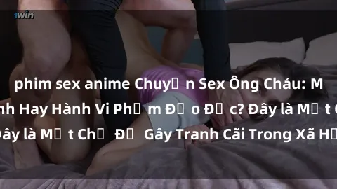 phim sex anime Chuyện Sex Ông Cháu: Mối Quan Hệ Gia Đình Hay Hành Vi Phạm Đạo Đức? Đây là Một Chủ Đề Gây Tranh Cãi Trong Xã Hội Hiện Nay.