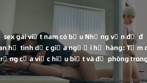 sex gái việt nam có bầu Những vấn đề đáng quan tâm về quan hệ tình dục giữa người họ hàng: Tầm quan trọng của việc hiểu biết và đề phòng trong việc tiếp xúc trong gia đình.