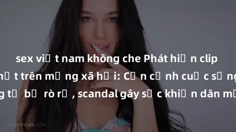 sex việt nam không che Phát hiện clip sex quay lén hot nhất trên mạng xã hội: Cận cảnh cuộc sống riêng tư bị rò rỉ, scandal gây sốc khiến dân mạng không khỏi bàng hoàng