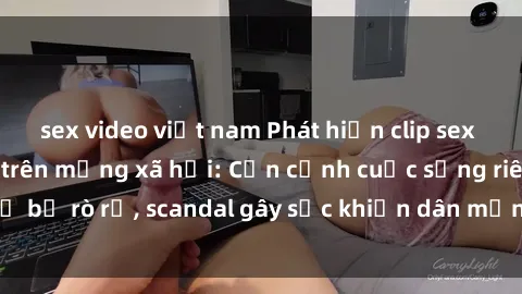 sex video việt nam Phát hiện clip sex quay lén hot nhất trên mạng xã hội: Cận cảnh cuộc sống riêng tư bị rò rỉ, scandal gây sốc khiến dân mạng không khỏi bàng hoàng