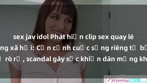 sex jav idol Phát hiện clip sex quay lén hot nhất trên mạng xã hội: Cận cảnh cuộc sống riêng tư bị rò rỉ, scandal gây sốc khiến dân mạng không khỏi bàng hoàng