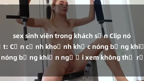 sex sinh viên trong khách sạn Clip nóng phòng tắm gây sốt: Cận cảnh khoảnh khắc nóng bỏng khiến người xem không thể rời mắt