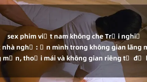 sex phim việt nam không che Trải nghiệm độc đáo tại sex nhà nghỉ: ẩn mình trong không gian lãng mạn, thoải mái và không gian riêng tư để khuấy động tình ái.