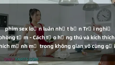 phim sex loạn luân nhật bản Trải nghiệm mới lạ với sex phòng tắm - Cách tạo hứng thú và kích thích mạnh mẽ trong không gian vô cùng gợi cảm và lãng mạn