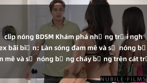 clip nóng BDSM Khám phá những trải nghiệm độc đáo tại sex bãi biển: Làn sóng đam mê và sự nóng bỏng cháy bỏng trên cát trắng
