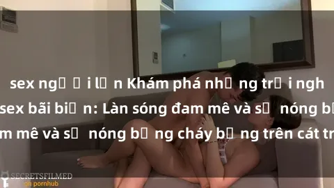 sex người lớn Khám phá những trải nghiệm độc đáo tại sex bãi biển: Làn sóng đam mê và sự nóng bỏng cháy bỏng trên cát trắng