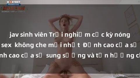 jav sinh viên Trải nghiệm cực kỳ nóng bỏng trong phim sex  không che mới nhất  Đỉnh cao của sự sung sướng và tận hưởng chân thật