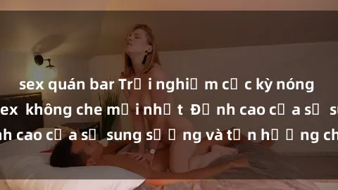 sex quán bar Trải nghiệm cực kỳ nóng bỏng trong phim sex  không che mới nhất  Đỉnh cao của sự sung sướng và tận hưởng chân thật