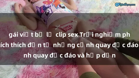 gái việt bị lộ clip sex Trải nghiệm phim sex : Sự kích thích đến từ những cảnh quay độc đáo và hấp dẫn