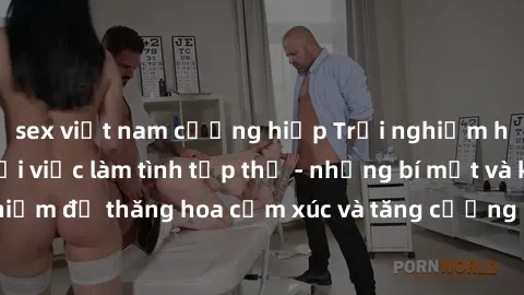 sex việt nam cưỡng hiếp Trải nghiệm hứng khởi cùng với việc làm tình tập thể - những bí mật và kinh nghiệm để thăng hoa cảm xúc và tăng cường sự gắn kết trong mối quan hệ