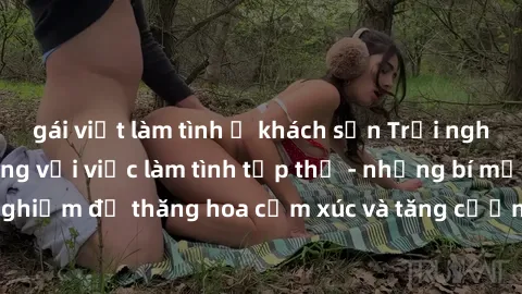 gái việt làm tình ở khách sạn Trải nghiệm hứng khởi cùng với việc làm tình tập thể - những bí mật và kinh nghiệm để thăng hoa cảm xúc và tăng cường sự gắn kết trong mối quan hệ