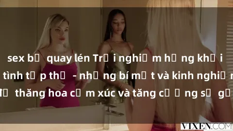 sex bị quay lén Trải nghiệm hứng khởi cùng với việc làm tình tập thể - những bí mật và kinh nghiệm để thăng hoa cảm xúc và tăng cường sự gắn kết trong mối quan hệ