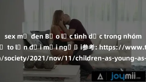 sex mỹ đen Bạo lực tình dục trong nhóm: nguy cơ và hậu quả to lớn đối mọi người参考: https://www.theguardian.com/society/2021/nov/11/children-as-young-as-four-are-being-sexually-abused-by-groups-in-uk-r