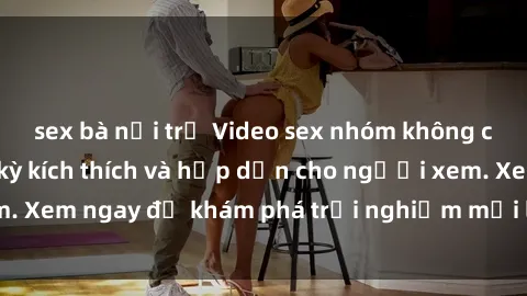 sex bà nội trợ Video sex nhóm không che mới nhất cực kỳ kích thích và hấp dẫn cho người xem. Xem ngay để khám phá trải nghiệm mới lạ và đầy bất ngờ!