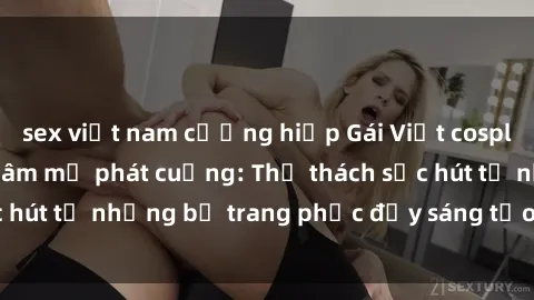 sex việt nam cưỡng hiếp Gái Việt cosplay sexy khiến fan hâm mộ phát cuồng: Thử thách sức hút từ những bộ trang phục đầy sáng tạo và quyến rũ!