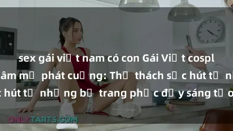 sex gái việt nam có con Gái Việt cosplay sexy khiến fan hâm mộ phát cuồng: Thử thách sức hút từ những bộ trang phục đầy sáng tạo và quyến rũ!