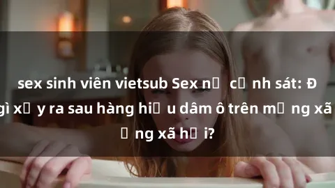 sex sinh viên vietsub Sex nữ cảnh sát: Điều gì xảy ra sau hàng hiệu dâm ô trên mạng xã hội?