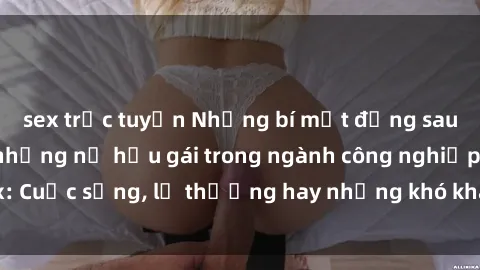 sex trực tuyến Những bí mật đằng sau cuộc sống của những nữ hầu gái trong ngành công nghiệp sex: Cuộc sống, lẽ thường hay những khó khăn mà họ phải đối mặt.