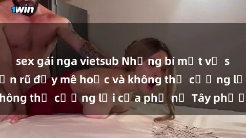 sex gái nga vietsub Những bí mật về sex gái Tây: Sự quyến rũ đầy mê hoặc và không thể cưỡng lại của phụ nữ Tây phương