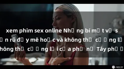 xem phim sex online Những bí mật về sex gái Tây: Sự quyến rũ đầy mê hoặc và không thể cưỡng lại của phụ nữ Tây phương