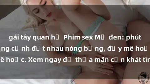 gái tây quan hệ Phim sex Mỹ đen: phút mãnh liệt với những cảnh địt nhau nóng bỏng, đầy mê hoặc. Xem ngay để thỏa mãn cơn khát tình dục của bạn!