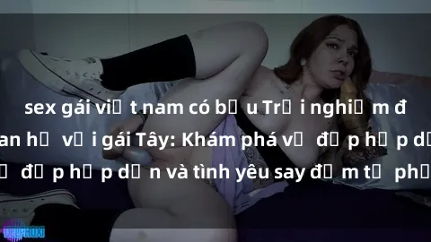 sex gái việt nam có bầu Trải nghiệm đầy mới lạ khi quan hệ với gái Tây: Khám phá vẻ đẹp hấp dẫn và tình yêu say đắm từ phương Tây