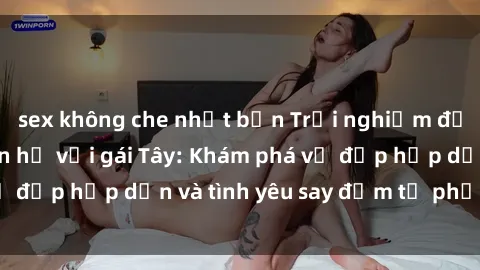 sex không che nhật bản Trải nghiệm đầy mới lạ khi quan hệ với gái Tây: Khám phá vẻ đẹp hấp dẫn và tình yêu say đắm từ phương Tây