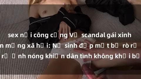 sex nơi công cộng Vụ scandal gái xinh lộ hàng gây sốt trên mạng xã hội: Nữ sinh đẹp mắt bị rò rỉ ảnh nóng khiến dân tình không khỏi bất ngờ và phẫn nộ!