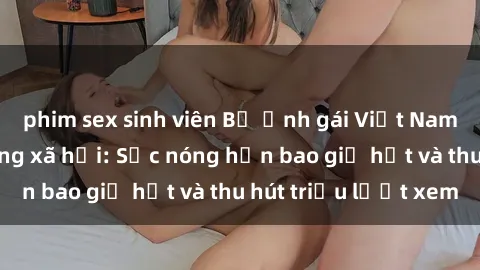 phim sex sinh viên Bộ ảnh gái Việt Nam nude gây sốt mạng xã hội: Sắc nóng hơn bao giờ hết và thu hút triệu lượt xem