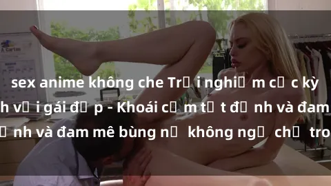 sex anime không che Trải nghiệm cực kỳ thú vị khi làm tình với gái đẹp - Khoái cảm tột đỉnh và đam mê bùng nổ không ngờ chỉ trong một đêm!