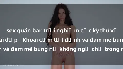 sex quán bar Trải nghiệm cực kỳ thú vị khi làm tình với gái đẹp - Khoái cảm tột đỉnh và đam mê bùng nổ không ngờ chỉ trong một đêm!