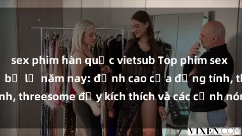 sex phim hàn quốc vietsub Top phim sex hot nhất không thể bỏ lỡ năm nay: đỉnh cao của đồng tính, threesome đầy kích thích và các cảnh nóng đang gây sốt!