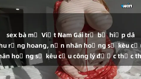 sex bà mẹ Việt Nam Gái trẻ bị hiếp dâm bạo lực trong khu rừng hoang, nạn nhân hoảng sợ kêu cầu công lý được thực thi