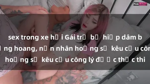 sex trong xe hơi Gái trẻ bị hiếp dâm bạo lực trong khu rừng hoang, nạn nhân hoảng sợ kêu cầu công lý được thực thi