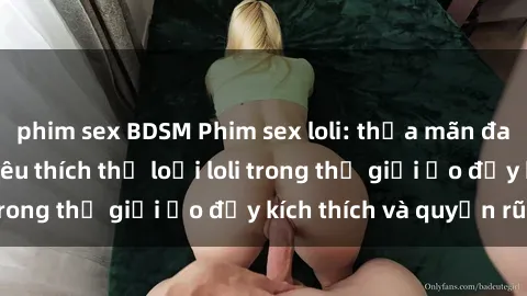 phim sex BDSM Phim sex loli: thỏa mãn đam mê của người yêu thích thể loại loli trong thế giới ảo đầy kích thích và quyến rũ.