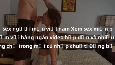 sex người mẫu việt nam Xem sex miễn phí: Cùng trải nghiệm với hàng ngàn video hấp dẫn và nhiều thể loại đa dạng chỉ trong một cú nhấp chuột! Đừng bỏ lỡ cơ hội thưởng thức tuyệt vời này ngay hôm nay!