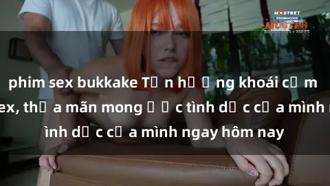 phim sex bukkake Tận hưởng khoái cảm với gái xinh sex, thỏa mãn mong ước tình dục của mình ngay hôm nay