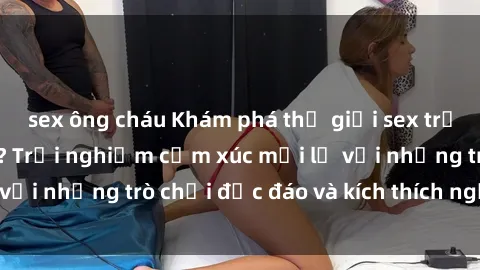 sex ông cháu Khám phá thế giới sex trực tuyến: Hơn tuổi? Trải nghiệm cảm xúc mới lạ với những trò chơi độc đáo và kích thích người lớn