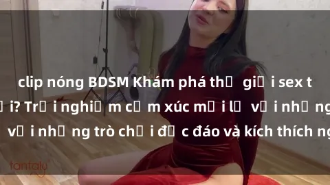 clip nóng BDSM Khám phá thế giới sex trực tuyến: Hơn tuổi? Trải nghiệm cảm xúc mới lạ với những trò chơi độc đáo và kích thích người lớn