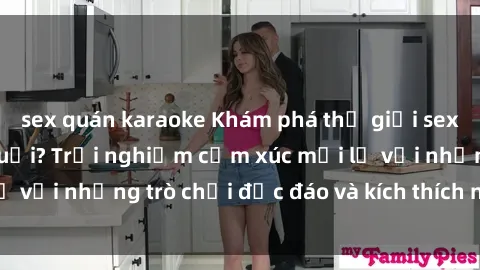 sex quán karaoke Khám phá thế giới sex trực tuyến: Hơn tuổi? Trải nghiệm cảm xúc mới lạ với những trò chơi độc đáo và kích thích người lớn