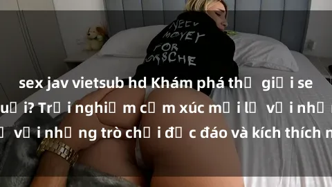 sex jav vietsub hd Khám phá thế giới sex trực tuyến: Hơn tuổi? Trải nghiệm cảm xúc mới lạ với những trò chơi độc đáo và kích thích người lớn