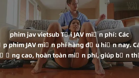 phim jav vietsub Tải JAV miễn phí: Các trang web cung cấp phim JAV miễn phí hàng đầu hiện nay. Các tác phẩm chất lượng cao, hoàn toàn miễn phí, giúp bạn thỏa mãn niềm đam mê mà không tốn kém.